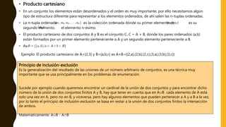 • Producto cartesiano
• En un conjunto los elementos están desordenados y el orden es muy importante, por ello necesitamos algún
tipo de estructura diferente para representar a los elementos ordenados, de ahí salen las n-tuplas ordenadas.
• La n-tupla ordenada es la colección ordenada dónde su primer elemento es es su
segundo elemento, el elemento n-ésimo.
• El producto cartesiano de dos conjuntos A y B es el conjunto C, C = A × B, donde los pares ordenados (a,b)
están formados por un primer elemento perteneciente a A y un segundo elemento perteneciente a B.
• Ax
Ejemplo: El producto cartesiano de A={2,3} y B={a,b,c} es A×B={(2,a),(2,b),(2,c),(3,a),(3,b),(3,c)}
Principio de inclusión-exclusión
Es la generalización del resultado de las uniones de un número arbitrario de conjuntos, es una técnica muy
importante que se usa principalmente en los problemas de enumeración.
Sucede por ejemplo cuando queremos encontrar un cardinal de la unión de dos conjuntos y para encontrar dicho
número de la unión de dos conjuntos finitos A y B, hay que tener en cuenta que en A∪B cada elemento de A está
solo una vez en A, pero no en B, y viceversa, pero hay algunos elementos que pueden pertenecer a A y a B a la vez,
por lo tanto el principio de inclusión-exclusión se basa en restar a la unión de dos conjuntos finitos la intersección
de ambos.
Matematicamente: A∪B - A∩B
 