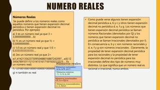 NUMERO REALES
Números Reales
Se puede definir a los números reales como
aquellos números que tienen expansión decimal
periódica o tienen expansión decimal no
periódica. Por ejemplo)
a) 3 es un número real ya que 3 =
3,00000000000….b)
b) ½ es un número real ya que ½ =
0,5000000000….
c) 1/3 es un número real y que 1/3 =
0,3333333333333….
d) 2es un número real ya que 2=
e)1,4142135623730950488016887242097….e)0,12
34567891011121314151617181920212223…. Es
un número real)
f) 1,01001000100001000001000000100000001….)
g) π también es real
• Como puede verse algunos tienen expansión
decimal periódica a, b y c y otros tienen expansión
decimal no periódica d, e, f y g. Los números que
tienen expansión decimal periódica se llaman
números Racionales (denotados por Q) y los
números que tienen expansión decimal no
periódica se llaman Irracionales (denotados por I).
En consecuencia a, b y c son números racionales y
d, e, f y g son números irracionales . Claramente, la
propiedad de tener expansión decimal periódica
para los racionales y la propiedad de tener
expansión decimal no periódica para los
irracionales define dos tipo de números muy
distintos. Lo que significa que un número real es
racional o irracional, nunca ambos.
 