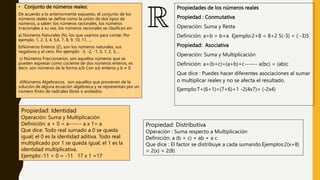 • Conjunto de números reales:
De acuerdo a lo anteriormente expuesto, el conjunto de los
números reales se define como la unión de dos tipos de
números, a saber; los números racionales, los números
irracionales a su vez, los números racionales se clasifican en:
a) Números Naturales (N), los que usamos para contar. Por
ejemplo, 1, 2, 3, 4, 5,6, 7, 8, 9, 10, 11, …
b)Números Enteros (Z), son los números naturales, sus
negativos y el cero. Por ejemplo: -3, -2, -1, 0, 1, 2, 3,…
c) Números Fraccionarios, son aquellos números que se
pueden expresar como cociente de dos números enteros, es
decir, son números de la forma a/b Con a,b enteros y b ≠ 0.
d)Números Algebraicos, son aquellos que provienen de la
solución de alguna ecuación algebraica y se representan por un
número finito de radicales libres o anidados.
Propiedades de los números reales
Propiedad : Conmutativa
Operación: Suma y Resta
Definición: a+b = b+a Ejemplo:2+8 = 8+2 5(-3) = ( -3)5
Propiedad: Asociativa
Operación: Suma y Multiplicación
Definición: a+(b+c)=(a+b)+c------ a(bc) = (ab)c
Que dice : Puedes hacer diferentes asociaciones al sumar
o multiplicar reales y no se afecta el resultado.
Ejemplo:7+(6+1)=(7+6)+1 -2(4x7)= (-2x4)
Propiedad: Identidad
Operación: Suma y Multiplicación
Definición: a + 0 = a------ a x 1= a
Que dice: Todo real sumado a 0 se queda
igual; el 0 es la identidad aditiva. Todo real
multiplicado por 1 se queda igual; el 1 es la
identidad multiplicativa.
Ejemplo:-11 + 0 = -11 17 x 1 =17
Propiedad: Distributiva
Operación : Suma respecto a Multiplicación
Definición: a (b + c) = ab + a c
Que dice : El factor se distribuye a cada sumando.Ejemplos:2(x+8)
= 2(x) + 2(8)
 