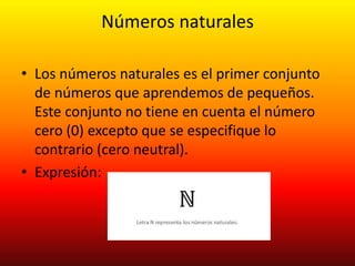 Números naturales
• Los números naturales es el primer conjunto
de números que aprendemos de pequeños.
Este conjunto no tiene en cuenta el número
cero (0) excepto que se especifique lo
contrario (cero neutral).
• Expresión:
 