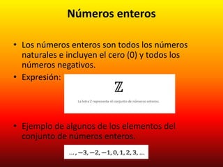 Números enteros
• Los números enteros son todos los números
naturales e incluyen el cero (0) y todos los
números negativos.
• Expresión:
• Ejemplo de algunos de los elementos del
conjunto de números enteros.
 