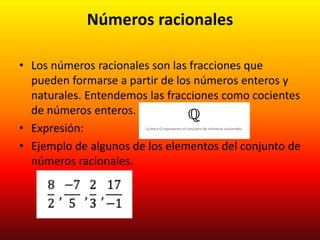 Números racionales
• Los números racionales son las fracciones que
pueden formarse a partir de los números enteros y
naturales. Entendemos las fracciones como cocientes
de números enteros.
• Expresión:
• Ejemplo de algunos de los elementos del conjunto de
números racionales.
 