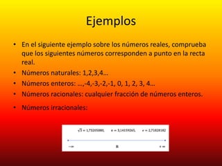 Ejemplos
• En el siguiente ejemplo sobre los números reales, comprueba
que los siguientes números corresponden a punto en la recta
real.
• Números naturales: 1,2,3,4…
• Números enteros: …,-4,-3,-2,-1, 0, 1, 2, 3, 4…
• Números racionales: cualquier fracción de números enteros.
• Números irracionales:
 