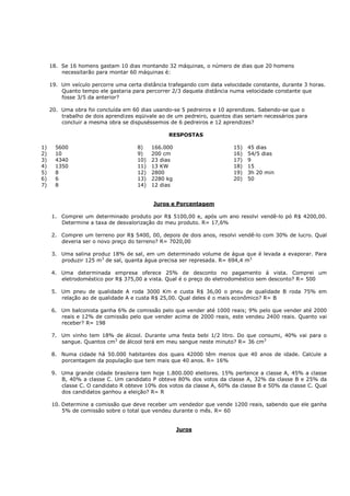 18. Se 16 homens gastam 10 dias montando 32 máquinas, o número de dias que 20 homens
         necessitarão para montar 60 máquinas é:

     19. Um veículo percorre uma certa distância trafegando com data velocidade constante, durante 3 horas.
         Quanto tempo ele gastaria para percorrer 2/3 daquela distância numa velocidade constante que
         fosse 3/5 da anterior?

     20. Uma obra foi concluída em 60 dias usando-se 5 pedreiros e 10 aprendizes. Sabendo-se que o
         trabalho de dois aprendizes eqüivale ao de um pedreiro, quantos dias seriam necessários para
         concluir a mesma obra se dispuséssemos de 6 pedreiros e 12 aprendizes?

                                                 RESPOSTAS

1)     5600                          8)    166.000                       15)   45 dias
2)     10                            9)    200 cm                        16)   54/5 dias
3)     4340                          10)   23 dias                       17)   9
4)     1350                          11)   13 KW                         18)   15
5)     8                             12)   2800                          19)   3h 20 min
6)     6                             13)   2280 kg                       20)   50
7)     8                             14)   12 dias


                                           Juros e Porcentagem

     1. Comprei um determinado produto por R$ 5100,00 e, após um ano resolvi vendê-lo pó R$ 4200,00.
        Determine a taxa de desvalorização do meu produto. R= 17,6%

     2. Comprei um terreno por R$ 5400, 00, depois de dois anos, resolvi vendê-lo com 30% de lucro. Qual
        deveria ser o novo preço do terreno? R= 7020,00

     3. Uma salina produz 18% de sal, em um determinado volume de água que é levada a evaporar. Para
        produzir 125 m3 de sal, quanta água precisa ser represada. R= 694,4 m3

     4. Uma determinada empresa oferece 25% de desconto no pagamento á vista. Comprei um
        eletrodoméstico por R$ 375,00 a vista. Qual é o preço do eletrodoméstico sem desconto? R= 500

     5. Um pneu de qualidade A roda 3000 Km e custa R$ 36,00 o pneu de qualidade B roda 75% em
        relação ao de qualidade A e custa R$ 25,00. Qual deles é o mais econômico? R= B

     6. Um balconista ganha 6% de comissão pelo que vender até 1000 reais; 9% pelo que vender até 2000
        reais e 12% de comissão pelo que vender acima de 2000 reais, este vendeu 2400 reais. Quanto vai
        receber? R= 198

     7. Um vinho tem 18% de álcool. Durante uma festa bebi 1/2 litro. Do que consumi, 40% vai para o
        sangue. Quantos cm3 de álcool terá em meu sangue neste minuto? R= 36 cm3

     8. Numa cidade há 50.000 habitantes dos quais 42000 têm menos que 40 anos de idade. Calcule a
        porcentagem da população que tem mais que 40 anos. R= 16%

     9. Uma grande cidade brasileira tem hoje 1.800.000 eleitores. 15% pertence a classe A, 45% a classe
        B, 40% a classe C. Um candidato P obteve 80% dos votos da classe A, 32% da classe B e 25% da
        classe C. O candidato R obteve 10% dos votos da classe A, 60% da classe B e 50% da classe C. Qual
        dos candidatos ganhou a eleição? R= R

     10. Determine a comissão que deve receber um vendedor que vende 1200 reais, sabendo que ele ganha
         5% de comissão sobre o total que vendeu durante o mês. R= 60


                                                     Juros
 