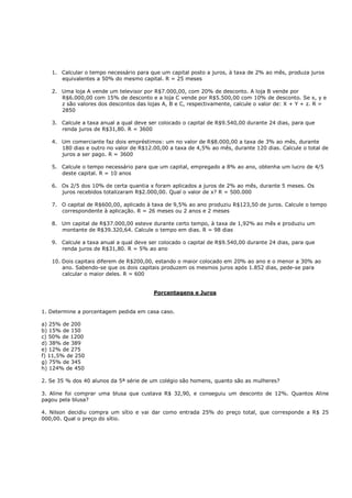 1. Calcular o tempo necessário para que um capital posto a juros, à taxa de 2% ao mês, produza juros
      equivalentes a 50% do mesmo capital. R = 25 meses

   2. Uma loja A vende um televisor por R$7.000,00, com 20% de desconto. A loja B vende por
      R$6.000,00 com 15% de desconto e a loja C vende por R$5.500,00 com 10% de desconto. Se x, y e
      z são valores dos descontos das lojas A, B e C, respectivamente, calcule o valor de: X + Y + z. R =
      2850

   3. Calcule a taxa anual a qual deve ser colocado o capital de R$9.540,00 durante 24 dias, para que
      renda juros de R$31,80. R = 3600

   4. Um comerciante faz dois empréstimos: um no valor de R$8.000,00 a taxa de 3% ao mês, durante
      180 dias e outro no valor de R$12.00,00 a taxa de 4,5% ao mês, durante 120 dias. Calcule o total de
      juros a ser pago. R = 3600

   5. Calcule o tempo necessário para que um capital, empregado a 8% ao ano, obtenha um lucro de 4/5
      deste capital. R = 10 anos

   6. Os 2/5 dos 10% de certa quantia x foram aplicados a juros de 2% ao mês, durante 5 meses. Os
      juros recebidos totalizaram R$2.000,00. Qual o valor de x? R = 500.000

   7. O capital de R$600,00, aplicado à taxa de 9,5% ao ano produziu R$123,50 de juros. Calcule o tempo
      correspondente à aplicação. R = 26 meses ou 2 anos e 2 meses

   8. Um capital de R$37.000,00 esteve durante certo tempo, à taxa de 1,92% ao mês e produziu um
      montante de R$39.320,64. Calcule o tempo em dias. R = 98 dias

   9. Calcule a taxa anual a qual deve ser colocado o capital de R$9.540,00 durante 24 dias, para que
      renda juros de R$31,80. R = 5% ao ano

   10. Dois capitais diferem de R$200,00, estando o maior colocado em 20% ao ano e o menor a 30% ao
       ano. Sabendo-se que os dois capitais produzem os mesmos juros após 1.852 dias, pede-se para
       calcular o maior deles. R = 600


                                        Porcentagens e Juros


1. Determine a porcentagem pedida em casa caso.

a) 25% de 200
b) 15% de 150
c) 50% de 1200
d) 38% de 389
e) 12% de 275
f) 11,5% de 250
g) 75% de 345
h) 124% de 450

2. Se 35 % dos 40 alunos da 5ª série de um colégio são homens, quanto são as mulheres?

3. Aline foi comprar uma blusa que custava R$ 32,90, e conseguiu um desconto de 12%. Quantos Aline
pagou pela blusa?

4. Nilson decidiu compra um sítio e vai dar como entrada 25% do preço total, que corresponde a R$ 25
000,00. Qual o preço do sítio.
 