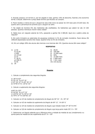 5. Ricardo comprou um terreno e, por ter pagado à vista, ganhou 15% de desconto, fazendo uma economia
de R$ 2 250,00. Determine o preço deste terreno que Ricardo vai comprar.

6. Paulo recebeu a noticia de que o aluguel da casa onde mora vai passar de 154 reais para 215,60 reais. De
quanto será o percentual de aumento que o aluguel vai sofre.

7. Na cidade de Coimbra 6% dos habitantes são analfabetos. Os habitantes que sabem ler são 14 100
pessoas. Quantos indivíduos moram nesta cidade?

8. Nádia teve um reajuste salarial de 41%, passando a ganhar R$ 4 089,00. Qual era o salário antes do
reajuste?

9. Em certo trimestre as cadernetas de poupança renderam 2,1% de correção monetária. Paulo deixou R$
1000,00 depositados durante três meses. Quanto tinha no fim do trimestre.

10. Em um colégio 38% dos alunos são meninos e as meninas são 155. Quantos alunos têm esse colégio?

                                                 RESPOSTAS

1)   a) 50                                            3)    28,95
     b) 22,50                                         4)    100 000
     c) 600                                           5)    15 000 reais
     d) 147,82                                        6)    40%
     e) 33                                            7)    15 000 reais
     f) 28,75                                         8)    2 900 reais
     g) 258,75                                        9)    1 021 reais
     h) 55                                            10)   210 alunos
2)   26



                                                 Ângulos


1. Calcule o complemento dos seguintes ângulos

a) 28° R=62°
b) 32° 25´ R=57° 35´
c) 47° 20`47” R=42° 39`13”
d) 73°49`8” R= 16°10`52”

2. Calcule o suplemento dos seguintes ângulos:

a)45° R=135°
b) 62°28` R=117° 32`
c) 103°45`25” R=76°14´35”
d) 74°9´37” R=105°50`23”

3. Calcular os 2/3 da medida do complemento do ângulo de 36° 42´. R= 35° 32`

4. Calcular os 4/5 da medida do suplemento do ângulo de 64° 12`. R=26° 6`

5. Calcular os 3/4 da medida do complemento do ângulo cuja metade mede 27° 36” R=6°6`

6. Calcular os 5/6 da medida do complemento do ângulo cuja terça parte mede 32º. R = 70º

7. Determinar um ângulo sabendo que a diferença entre a metade da medida do seu complemento e a
quinta parte da medida do seu suplemento da 6º. R = 10º
 