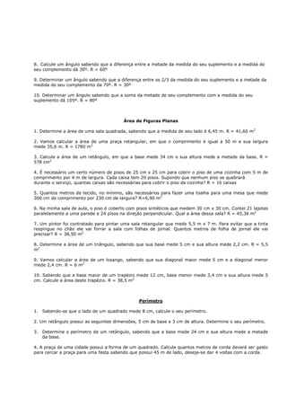 8. Calcule um ângulo sabendo que a diferença entre a metade da medida do seu suplemento e a medida do
seu complemento dá 30º. R = 60º

9. Determinar um ângulo sabendo que a diferença entre os 2/3 da medida do seu suplemento e a metade da
medida do seu complemento da 70º. R = 30º

10. Determinar um ângulo sabendo que a soma da metade de seu complemento com a medida do seu
suplemento dá 105º. R = 80º



                                        Área de Figuras Planas

1. Determine a área de uma sala quadrada, sabendo que a medida de seu lado é 6,45 m. R = 41,60 m2

2. Vamos calcular a área de uma praça retangular, em que o comprimento é igual a 50 m e sua largura
mede 35,6 m. R = 1780 m2

3. Calcule a área de um retângulo, em que a base mede 34 cm e sua altura mede a metade da base. R =
578 cm2

4. É necessário um certo número de pisos de 25 cm x 25 cm para cobrir o piso de uma cozinha com 5 m de
comprimento por 4 m de largura. Cada caixa tem 20 pisos. Supondo que nenhum piso se quebrará
durante o serviço, quantas caixas são necessárias para cobrir o piso da cozinha? R = 16 caixas

5. Quantos metros de tecido, no mínimo, são necessários para fazer uma toalha para uma mesa que mede
300 cm de comprimento por 230 cm de largura? R=6,90 m2

6. Na minha sala de aula, o piso é coberto com pisos sintéticos que medem 30 cm x 30 cm. Contei 21 lajotas
paralelamente a uma parede e 24 pisos na direção perpendicular. Qual a área dessa sala? R = 45,36 m2

7. Um pintor foi contratado para pintar uma sala retangular que mede 5,5 m x 7 m. Para evitar que a tinta
respingue no chão ele vai forrar a sala com folhas de jornal. Quantos metros de folha de jornal ele vai
precisar? R = 38,50 m2

8. Determine a área de um triângulo, sabendo que sua base mede 5 cm e sua altura mede 2,2 cm. R = 5,5
m2

9. Vamos calcular a área de um losango, sabendo que sua diagonal maior mede 5 cm e a diagonal menor
mede 2,4 cm. R = 6 m2

10. Sabendo que a base maior de um trapézio mede 12 cm, base menor mede 3,4 cm e sua altura mede 5
cm. Calcule a área deste trapézio. R = 38,5 m2



                                               Perímetro

1.   Sabendo-se que o lado de um quadrado mede 8 cm, calcule o seu perímetro.

2. Um retângulo possui as seguintes dimensões, 5 cm de base e 3 cm de altura. Determine o seu perímetro.

3.   Determine o perímetro de um retângulo, sabendo que a base mede 24 cm e sua altura mede a metade
     da base.

4. A praça de uma cidade possui a forma de um quadrado. Calcule quantos metros de corda deverá ser gasto
para cercar a praça para uma festa sabendo que possui 45 m de lado, deseja-se dar 4 voltas com a corda.
 