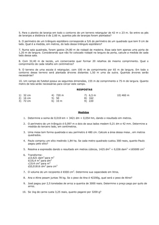 5. Para o plantio de laranja em todo o contorno de um terreno retangular de 42 m x 23 m. Se entre os pés
de laranjas a distância é de 2,60 m, quantos pés de laranjas foram plantados?

6. O perímetro de um triângulo eqüilátero corresponde a 5/6 do perímetro de um quadrado que tem 9 cm de
lado. Qual é a medida, em metros, do lado desse triângulo eqüilátero?

7. Numa sala quadrada, foram gastos 24,80 m de rodapé de madeira. Essa sala tem apenas uma porta de
1,20 m de largura. Considerando que não foi colocado rodapé na largura da porta, calcule a medida de cada
lado dessa sala.

8. Com 32,40 m de tecido, um comerciante quer formar 20 retalhos de mesmo comprimento. Qual o
comprimento de cada retalho em centímetros?

9. O terreno de uma escola é retangular, com 100 m de comprimento por 65 m de largura. Em todo o
contorno desse terreno será plantada árvores distantes 1,50 m uma da outra. Quantas árvores serão
necessárias?

10. Um campo de futebol possui as seguintes dimensões, 155 m de comprimento e 75 m de largura. Quanto
metro de tela serão necessárias para cercar este campo.

                                              RESPOSTAS

1) 32 cm                  4) 720 m                   7) 6,5 m                  10) 460 m
2) 16 cm                  5) 50                      8) 162
3) 72 cm                  6) 10 m                    9) 220



                                                Medidas

   1. Determine a soma de 0,018 km + 3421 dm + 0,054 hm, dando o resultado em metros.

   2. O perímetro de um triângulo é 0,097 m e dois de seus lados medem 0,21 dm e 42 mm. Determine a
      medida do terceiro lado, em centímetros.

   3. Uma mesa tem forma quadrada e seu perímetro é 480 cm. Calcule a área dessa mesa , em metros
      quadrados.

   4. Paulo comprou um sítio medindo 1,84 ha. Se cada metro quadrado custou 300 reais, quanto Paulo
      pagou pelo sítio?

   5. Resolva a expressão dando o resultado em metros cúbicos, 1425 dm3 + 0,036 dam3 +165000 cm3

   6. Transforme:
      a)3,621 dam3 para m3
      b)16,4 m3 para dm3
      c)314 cm3 para m3
      d)0,01816 dm3 para cm3

   7. O volume de um recipiente é 6500 cm3. Determine sua capacidade em litros.

   8. Ana e Aline pesam juntas 78 kg. Se o peso de Ana é 42200g, qual será o peso de Aline?

   9. José pagou por 2,5 toneladas de arroz a quantia de 3000 reais. Determine o preço pago por quilo de
      arroz.

  10. Se 1kg de carne custa 3,25 reais, quanto pagarei por 3200 g?
 