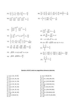 07)                                                08)



09)                                                10)




11)
                                                         17)



12)                                                      18)


                                                         19)
13)
                                                         20)



14)
                                                         21)


15)
                                                         22)

16)

                                                         23)




                          Calcule o M.D.C entre os seguintes números naturais.



1. m.d.c   (16, 18 20)                                   9. m.d.c (56,66,76)
R=2                                                      R=2
2. m.d.c   (15, 20, 30)                                  10. m.d.c (100,108,120)
R=5                                                      R=4
3. m.d.c   (14, 21, 28)                                  11. m.d.c (125,250,300)
R=7                                                      R = 25
4. m.d.c   (14, 28, 35)                                  12. m.d.c (128,256,512)
R=2                                                      R = 128
5. m.d.c   (35, 45, 50)                                  13. m.d.c (81,243,729)
R=5                                                      R = 81
6. m.d.c   (24, 30, 32)                                  14. m.d.c (250,350,400)
R=2                                                      R = 50
7. m.d.c   (50, 60, 80)                                  15. m.d.c (24,48,96,144)
R = 10                                                   R = 24
8. m.d.c   (56,64,72)                                    16. m.d.c (25,75,150,300)
R=8                                                      R = 25
 