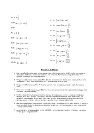 1)
                                                       11) S=
2) S=
                                                       12) S=
3) S=
                                                       13) S=
4)
                                                       14) S=
5) S=
                                                       15) S=
6) S=
                                                       16) S=
7) S=
                                                       17) S=
8) S=
                                                       18) S=
9) não existe
                                                       19) S=
10) S=




                                           Problemas de 1º grau

     1. Pedro propõe 16 problemas a um de seus amigos, informando que he dará 5 pontos por problema
        resolvido e lhe tirará 3 pontos por problema não resolvido. No final, seu amigo tinha nota zero.
        Quantos problemas seu amigo resolveu?

     2. Um pai tem 30 anos a mais que seu filho. Se este tivesse nascido 2 anos mais cedo sua idade seria,
        atualmente, a terça parte da idade do pai. Calcule a idade atual do filho.

     3. Um pai tem 37 anos e seu filho 7. Daqui a quantos anos, a idade do pai será o triplo da idade do
        filho?

     4. Um menino tem 10 anos e seu pai 35 anos. Daqui a quantos anos a diferença das idades do pai e do
        filho será 3/8 das sua soma.

     5. Um feirante distribuiu laranjas entre três clientes, de modo que o primeiro recebe a metade das
        laranjas, mais meia laranja; o segundo a metade das laranjas restantes, mais meia laranja e o
        terceiro a metade deste último resto, mais meia laranja. Sabendo-se que não sobrou nem uma
        laranja, calcule o número total de laranjas e quantas foram dadas a cada cliente.

     6. Dois estudantes juntos realizam uma tarefa em 5 horas. Sabendo-se que ficaram isolados, o primeiro
        gasta a metade do tempo do segundo, calcule o tempo que o primeiro estudante gasta para realizar
        a tarefa isoladamente.

     7. Junior comprou uma calculadora por R$ 1.148,00 e a revendeu com lucro de 18% sobre o preço de
        venda. Qual o preço de venda.
 