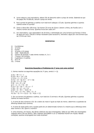 8. Junior adquiriu uma mercadoria, obteve 5% de desconto sobre o preço de venda. Sabendo-se que
         ele pagou R$ 19.000,00, calcule o preço de venda.

      9. Num quintal há galinhas e coelhos num total de 8 cabeças e 22 pés. Quantas galinhas e quantos
         coelhos existe no quintal?

   10. Júnior e Aline têm 100 livros. Se tirarem 25 livros de Júnior e derem a Aline, ele ficarão com o
       mesmo número de livros. Quantos livros tem cada um?

   11. Um reservatório, cuja capacidade é de 20 litros, é alimentado por uma torneira que fornece 3 litros
       de água por hora. Calcule o tempo necessário para esvaziá-lo, retirando a água por uma torneira que
       sai 13 litro por hora.


                                                 RESPOSTAS


1)     6 problemas
2)     12 anos
3)     8 anos
4)     10 anos e 10 meses
5)     1400 R$20.000,00
6)     número de laranjas 7 cada cliente recebeu 4, 2 e 1
7)     7 horas e 30 minutos
8)     5 galinhas e 3 coelhos
9)     25 e 75
10)    2 horas



                     Exercícios Equações e Problemas do 1º grau com uma variável

1. Vamos resolver as seguintes equações do 1º grau, sendo U = Q:

a) 5x – 40 = 2 – x
b) 20 + 6x = -2x + 26
c) 3,5x + 1 = 3 + 3,1x
d) 7p + 15 – 5p 10 = - 17 + 13p
e) 13y – 5 = 11 + 9y
f) 9t – 14 = 7t + 20
g) 5 – a – 11 = 4a – 22
h) 2y + 21 – 6y = - 12 + y – 7
i) 3(x – 2) – (1 – x) = 13
j) 6(4 – t) – 55 = - 5(2t+ 3)
l) 5 – 4(x – 1) = 4x – 3(4x – 1) – 4
m) 3(y – 3) + 4 = 2[-(y – 5) – 4(2y + 1)]

2. Em um terreiro há galinhas e coelhos, num total de 13 animais e 46 pés. Quantas galinhas e quantos
coelhos há nesse terreno?

3. A soma de dois números é 20. Se o dobro do maior é igual ao triplo do menor, determine o quadrado da
diferença desses dois números.

4. A soma da sexta parte com a quarta parte de um determinado número é o mesmo que a diferença entre
esse número e 56. Qual é o número?

5. Uma empresa, em Viçosa, deu férias coletivas aos seus empregados. Sabe-se que 48% dos empregados
viajaram para o Rio de Janeiro, 28% viajaram para Belém e os 12 restantes ficaram em Viçosa. Nessas
condições, quantos empregados tem essa empresa?
 