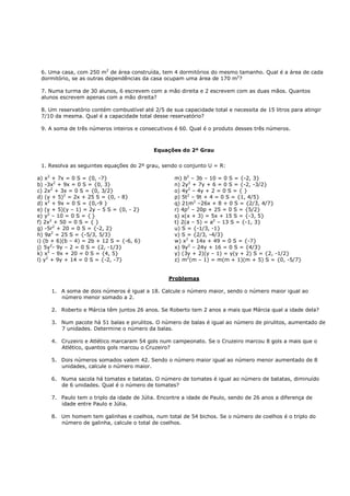 6. Uma casa, com 250 m2 de área construída, tem 4 dormitórios do mesmo tamanho. Qual é a área de cada
 dormitório, se as outras dependências da casa ocupam uma área de 170 m2?

 7. Numa turma de 30 alunos, 6 escrevem com a mão direita e 2 escrevem com as duas mãos. Quantos
 alunos escrevem apenas com a mão direita?

 8. Um reservatório contém combustível até 2/5 de sua capacidade total e necessita de 15 litros para atingir
 7/10 da mesma. Qual é a capacidade total desse reservatório?

 9. A soma de três números inteiros e consecutivos é 60. Qual é o produto desses três números.



                                            Equações do 2º Grau


 1. Resolva as seguintes equações do 2º grau, sendo o conjunto U = R:

a) x2 + 7x = 0 S = {0, -7}                         m) b2 – 3b – 10 = 0 S = {-2, 3}
b) -3x2 + 9x = 0 S = {0, 3}                        n) 2y2 + 7y + 6 = 0 S = {-2, -3/2}
c) 2x2 + 3x = 0 S = {0, 3/2}                       o) 4y2 – 4y + 2 = 0 S = { }
d) (y + 5)2 = 2x + 25 S = {0, - 8}                 p) 5t2 – 9t + 4 = 0 S = {1, 4/5}
d) x2 + 9x = 0 S = {0,-9 }                         q) 21m2 –26x + 8 + 0 S = {2/3, 4/7}
e) (y + 5)(y – 1) = 2y – 5 S = {0, - 2}            r) 4p2 – 20p + 25 = 0 S = {5/2}
e) y2 – 10 = 0 S = { }                             s) x(x + 3) = 5x + 15 S = {-3, 5}
f) 2x2 + 50 = 0 S = { }                            t) 2(a – 5) = a2 – 13 S = {-1, 3}
g) -5r2 + 20 = 0 S = {-2, 2}                       u) S = {-1/3, -1}
h) 9a2 = 25 S = {-5/3, 5/3}                        v) S = {2/3, -4/3}
i) (b + 6)(b – 4) = 2b + 12 S = {-6, 6}            w) x2 + 14x + 49 = 0 S = {-7}
j) 5y2- 9y – 2 = 0 S = {2, -1/3}                   x) 9y2 – 24y + 16 = 0 S = {4/3}
k) x2 – 9x + 20 = 0 S = {4, 5}                     y) (3y + 2)(y – 1) = y(y + 2) S = {2, -1/2}
l) y2 + 9y + 14 = 0 S = {-2, -7}                   z) m2(m – 1) = m(m + 1)(m + 5) S = {0, -5/7}


                                                 Problemas

     1. A soma de dois números é igual a 18. Calcule o número maior, sendo o número maior igual ao
        número menor somado a 2.

     2. Roberto e Márcia têm juntos 26 anos. Se Roberto tem 2 anos a mais que Márcia qual a idade dela?

     3. Num pacote há 51 balas e pirulitos. O número de balas é igual ao número de pirulitos, aumentado de
        7 unidades. Determine o número da balas.

     4. Cruzeiro e Atlético marcaram 54 gols num campeonato. Se o Cruzeiro marcou 8 gols a mais que o
        Atlético, quantos gols marcou o Cruzeiro?

     5. Dois números somados valem 42. Sendo o número maior igual ao número menor aumentado de 8
        unidades, calcule o número maior.

     6. Numa sacola há tomates e batatas. O número de tomates é igual ao número de batatas, diminuído
        de 6 unidades. Qual é o número de tomates?

     7. Paulo tem o triplo da idade de Júlia. Encontre a idade de Paulo, sendo de 26 anos a diferença de
        idade entre Paulo e Júlia.

     8. Um homem tem galinhas e coelhos, num total de 54 bichos. Se o número de coelhos é o triplo do
        número de galinha, calcule o total de coelhos.
 