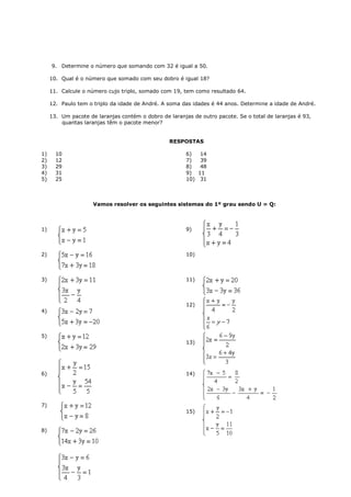 9. Determine o número que somando com 32 é igual a 50.

     10. Qual é o número que somado com seu dobro é igual 18?

     11. Calcule o número cujo triplo, somado com 19, tem como resultado 64.

     12. Paulo tem o triplo da idade de André. A soma das idades é 44 anos. Determine a idade de André.

     13. Um pacote de laranjas contém o dobro de laranjas de outro pacote. Se o total de laranjas é 93,
         quantas laranjas têm o pacote menor?


                                                 RESPOSTAS

1)     10                                               6)  14
2)     12                                               7)  39
3)     29                                               8)  48
4)     31                                               9) 11
5)     25                                               10) 31



                     Vamos resolver os seguintes sistemas do 1º grau sendo U = Q:



1)                                                      9)



2)                                                      10)



3)                                                      11)



                                                        12)
4)



5)
                                                        13)




6)                                                      14)




7)
                                                        15)


8)
 