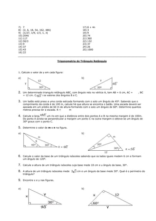 7) 7                                                   17) 8 + 4n
8) (2, 6, 18, 54, 162, 486)                            18) 3
9) (1/27, 1/9, 1/3, 1, 3)                              19) 9
10) 2046                                               20) 74
11) 117                                                21) 360
12) 50/3                                               22) 132
13) 9                                                  23) 37
14) 37                                                 24) 26
15) 43                                                 25) 1000
16) 22


                                   Trigonometria do Triângulo Retângulo



1. Calcule o valor de y em cada figura:

a)                                                    b)




2.   Um determinado triangulo retângulo ABC, com ângulo reto no vértice A, tem AB = 6 cm, AC =     , BC
     = 12 cm. Calcule os valores dos ângulos B e C.

3.   Um balão está preso a uma corda esticada formando com o solo um ângulo de 45º. Sabendo que o
     comprimento da corda é de 100 m, calcule há que altura se encontra o balão. Uma escada deverá ser
     apoiada em um prédio de 60 m de altura formando com o solo um ângulo de 60º. Determine quantos
     metros precisa ter a escada. R =      m

4.   Calcule a largura de um rio em que a distância entre dois pontos A e B na mesma margem é de 100m.
     Do ponto A avista-se perpendicular a margem um ponto C na outra margem e obteve-se um ângulo de
     30º graus com o ponto C.

5.   Determine o valor de m e n na figura.

a)                                                    b)




6.   Calcule o valor da base de um triângulo isósceles sabendo que os lados iguais medem 6 cm e formam
     um ângulo de 120º.

7.   Calcule a altura de um triângulo isósceles cuja base mede 18 cm e u ângulo da base, 30°.

8.   A altura de um triângulo isósceles mede      cm e um ângulo da base mede 30°. Qual é o perímetro do
     triângulo?

9.   Encontre x e y nas figuras.


a)                                                    b)
 
