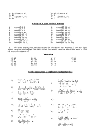 17. m.d.c (20,40,60,80)                                     19. m.d.c (18,36,48,96)
 R = 20                                                      R=6
 18. m.d.c (36,72,84,108)                                    20. m.d.c (28,56,70,140)
 R = 12                                                      R =14


                                       Calcule o m.m.c dos seguintes números

 1.         m.m.c   (3, 4, 6)                                11.       m.m.c   (20, 25, 40)
 2.         m.m.c   (2, 4, 8)                                12.       m.m.c   (16, 32, 48)
 3.         m.m.c   (3, 6, 9)                                13.       m.m.c   (12, 32, 48)
 4.         m.m.c   (4, 8, 10)                               14.       m.m.c   (15, 25, 40)
 5.         m.m.c   (6, 12, 15)                              15.       m.m.c   (24, 30, 45)
 6.         m.m.c   (6, 15, 18)                              16.       m.m.c   (25, 50, 75)
 7.         m.m.c   (8, 12, 20)                              17.       m.m.c   (32, 48, 64)
 8.         m.m.c   (9, 15, 27)                              18.       m.m.c   (30, 45, 60)
 9.         m.m.c   (12, 16, 24)                             19.       m.m.c   (6, 12, 18, 30)
 10.        m.m.c   (12, 15, 21)                             20.       m.m.c   (35, 50, 70, 100)


  21.     Dois carros partem juntos, a fim de dar voltas em torno de uma pista de corrida. O carro mais rápido
demora 3 minutos para completar uma volta e o outro carro demora 5 minutos. Após quanto tempo os carros
irão se encontrar novamente?

                                                     RESPOSTAS

       1)   12                        6) 90                  11) 96                        16) 180
       2)   8                         7) 120                 12) 60                        17) 180
       3)   18                        8) 135                 13) 600                       18) 700
       4)   40                        9) 420                 14) 150
       5)   60                        10) 200                15) 192



                                   Resolva as seguintes operações com frações algébricas




       1)
                                                             9)

       2)

                                                             10)
       3)



       4)
                                                             11)


       5)                                                    12)



       6)
                                                             13)


       7)
                                                             14)
       8)
 