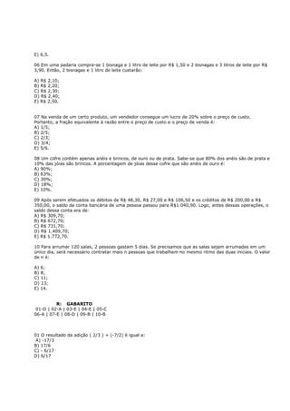 E) 6,5.

06 Em uma padaria compra-se 1 bisnaga e 1 litro de leite por R$ 1,50 e 2 bisnagas e 3 litros de leite por R$
3,90. Então, 2 bisnagas e 1 litro de leite custarão:

A) R$ 2,10;
B) R$ 2,20;
C) R$ 2,30;
D) R$ 2,40;
E) R$ 2,50.


07 Na venda de um certo produto, um vendedor consegue um lucro de 20% sobre o preço de custo.
Portanto, a fração equivalente à razão entre o preço de custo e o preço de venda é:
A) 1/5;
B) 2/5;
C) 2/3;
D) 3/4;
E) 5/6.

08 Um cofre contém apenas anéis e brincos, de ouro ou de prata. Sabe-se que 80% dos anéis são de prata e
10% das jóias são brincos. A porcentagem de jóias desse cofre que são anéis de ouro é:
A) 90%;
B) 63%;
C) 30%;
D) 18%;
E) 10%.

09 Após serem efetuados os débitos de R$ 48,30, R$ 27,00 e R$ 106,50 e os créditos de R$ 200,00 e R$
350,00, o saldo da conta bancária de uma pessoa passou para R$1.040,90. Logo, antes dessas operações, o
saldo dessa conta era de:
A) R$ 309,70;
B) R$ 672,70;
C) R$ 731,70;
D) R$ 1.409,70;
E) R$ 1.772,70.

10 Para arrumar 120 salas, 2 pessoas gastam 5 dias. Se precisamos que as salas sejam arrumadas em um
único dia, será necessário contratar mais n pessoas que trabalhem no mesmo ritmo das duas iniciais. O valor
de n é:

A) 6;
B) 8;
C) 11;
D) 13;
E) 14.


          R: GABARITO
 01-D | 02-A | 03-E | 04-E | 05-C
06-A | 07-E | 08-D | 09-B | 10-B



01 O resultado da adição ( 2/3 ) + (-7/2) é igual a:
 A) -17/3
B) 17/6
C) - 6/17
D) 6/17
 