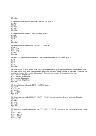 E) n.d.a.

02 O resultado da multiplicação (- 4/5 ) x (-7/2) é igual a:
A) -2,8
B) 2,8
C) 28/5
D) -28/5
E) n.d.a.

03 O resultado da divisão (- 0,5) : (-3/6) é igual a:
A) 2/3
B) 15/6
C) -1
D) 1
E) n.d.a.

04 O resultado da potenciação [ (- 4/9)3 ] 5 é igual a:
A) (4/9)15
B) (- 4/9)8
C) (-12/9)5
D) (4/27)5
E) n.d.a.

05 O m. d. c. (máximo divisor comum) dos números naturais 60, 40 e 24 é igual a:
A) 20
B) 10
C) 24
D) 40
E) n.d.a.

06 Você dispõe de duas cordas e vai cortá-las em pedaços de igual comprimento.Este comprimento, que
você vai cortar, deve ser o maior possível. As cordas, que você dispõe, são de 90 metros e 78 metros. De
que tamanho você deve cortar cada pedaço? Com quantos pedaços de cordas você vai ficar?
A) 12 metros; 27 pedaços
B) 12 metros; 26 pedaços
C) 6 metros; 28 pedaços
D) 12 metros; 25 pedaços
E) n.d.a.

07 O resultado da subtração 29,57 - 45,678 é igual a:
A) 1,6108
B) - 161,08
C) 16,108
D) - 16,108
E) n. d. a.

08 O valor da expressão {[ ( 0,9)2 - (3,8)2] : (-1/4)}, no universo dos números racionais, é igual a:
A) 54,50
B) -54,52
C) 54,52
D) 50,54
E) n.d.a.

09 O conjunto verdade da equação [(x-1)/2] + [(x+2) /3] = 8, no universo dos números racionais, é igual
a:
A) V={ - 47/5}
B) V={ 48/5 }
C) V={ 47/5}
D) V={ - 48/5}
 