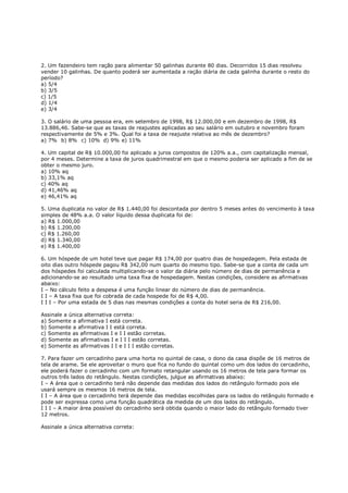 2. Um fazendeiro tem ração para alimentar 50 galinhas durante 80 dias. Decorridos 15 dias resolveu
vender 10 galinhas. De quanto poderá ser aumentada a ração diária de cada galinha durante o resto do
período?
a) 5/4
b) 3/5
c) 1/5
d) 1/4
e) 3/4

3. O salário de uma pessoa era, em setembro de 1998, R$ 12.000,00 e em dezembro de 1998, R$
13.886,46. Sabe-se que as taxas de reajustes aplicadas ao seu salário em outubro e novembro foram
respectivamente de 5% e 3%. Qual foi a taxa de reajuste relativa ao mês de dezembro?
a) 7% b) 8% c) 10% d) 9% e) 11%

4. Um capital de R$ 10.000,00 foi aplicado a juros compostos de 120% a.a., com capitalização mensal,
por 4 meses. Determine a taxa de juros quadrimestral em que o mesmo poderia ser aplicado a fim de se
obter o mesmo juro.
a) 10% aq
b) 33,1% aq
c) 40% aq
d) 41,46% aq
e) 46,41% aq

5. Uma duplicata no valor de R$ 1.440,00 foi descontada por dentro 5 meses antes do vencimento à taxa
simples de 48% a.a. O valor líquido dessa duplicata foi de:
a) R$ 1.000,00
b) R$ 1.200,00
c) R$ 1.260,00
d) R$ 1.340,00
e) R$ 1.400,00

6. Um hóspede de um hotel teve que pagar R$ 174,00 por quatro dias de hospedagem. Pela estada de
oito dias outro hóspede pagou R$ 342,00 num quarto do mesmo tipo. Sabe-se que a conta de cada um
dos hóspedes foi calculada multiplicando-se o valor da diária pelo número de dias de permanência e
adicionando-se ao resultado uma taxa fixa de hospedagem. Nestas condições, considere as afirmativas
abaixo:
I – No cálculo feito a despesa é uma função linear do número de dias de permanência.
I I – A taxa fixa que foi cobrada de cada hospede foi de R$ 4,00.
I I I – Por uma estada de 5 dias nas mesmas condições a conta do hotel seria de R$ 216,00.

Assinale a única alternativa correta:
a) Somente a afirmativa I está correta.
b) Somente a afirmativa I I está correta.
c) Somente as afirmativas I e I I estão corretas.
d) Somente as afirmativas I e I I I estão corretas.
e) Somente as afirmativas I I e I I I estão corretas.

7. Para fazer um cercadinho para uma horta no quintal de casa, o dono da casa dispõe de 16 metros de
tela de arame. Se ele aproveitar o muro que fica no fundo do quintal como um dos lados do cercadinho,
ele poderá fazer o cercadinho com um formato retangular usando os 16 metros de tela para formar os
outros três lados do retângulo. Nestas condições, julgue as afirmativas abaixo:
I – A área que o cercadinho terá não depende das medidas dos lados do retângulo formado pois ele
usará sempre os mesmos 16 metros de tela.
I I – A área que o cercadinho terá depende das medidas escolhidas para os lados do retângulo formado e
pode ser expressa como uma função quadrática da medida de um dos lados do retângulo.
I I I – A maior área possível do cercadinho será obtida quando o maior lado do retângulo formado tiver
12 metros.

Assinale a única alternativa correta:
 