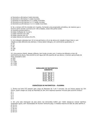 a) Somente a afirmativa I está incorreta.
b) Somente a afirmativa I I está incorreta.
c) Somente as afirmativas I e I I estão incorretas.
d) Somente as afirmativas I e I I I estão corretas.
e) Somente as afirmativas I I e I I I estão incorretas.

8. Se o número 225 for dividido em 3 partes, formando uma progressão aritmética, de maneira que a
terceira parte exceda a primeira em 140 unidades, essas três partes serão:
a) números primos entre si.
b) todas múltiplas de 3 e de 5.
c) todas menores que 100.
d) todas maiores que 10.
e) todas fatores do número 54.375.

9. Um triângulo isósceles tem 32 cm de perímetro e 8 cm de altura em relação à base (isto é, com
relação ao lado diferente dos demais). A área deste triângulo, em centímetros quadrados, é:
a) 24
b) 16
c) 96
d) 100
e) 48

10. Uma piscina infantil, dessas infláveis, tem fundo circular com 2 metros de diâmetro e tem 40
centímetros de altura. Para enchê-la com água até três quartos de sua altura, o número aproximado de
litros necessário será:
a) 924
b) 942
c) 1.265
d) 1.256
e) 1.526

                                      SIMULADO DE MATEMÁTICA
                                              GABARITO

                                                01.   C   06.   D
                                                02.   D   07.   A
                                                03.   A   08.   E
                                                04.   E   09.   E
                                                05.   B   10.   B


                                EXERCÍCIOS DE MATEMÁTICA – ÁLGEBRA

1. Ônibus da linha 572 passam pelo Largo do Machado de 7 em 7 minutos. Se um ônibus passou às 15h
42min, quem chegar ao Largo do Machado às 18h 3min esperará quantos minutos pelo próximo ônibus?
a) 1
b) 2
c) 4
d) 5
e) 6

2. Em uma sala retangular de piso plano nas dimensões 8,80m por 7,60m deseja-se colocar ladrilhos
quadrados iguais, sem necessidade de recortar nenhuma peça. A medida máxima do lado de cada ladrilho é:
a) 10 cm
b) 20 cm
c) 30 cm
d) 40 cm
e) 50 cm
 