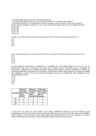 3. A organização da mostra fez as seguintes exigências:
- A área de cada quadro deve ser, no mínimo, de 3.200cm2 e no máximo de 6.000cm2.
- Os quadros precisam ser retangulares e a altura de cada um deve ter 40cm a mais que a largura.
Dentro dessas condições, o menor e o maior valor possíveis da largura (em cm) são, respectivamente:
a) 20 e 40
b) 60 e 80
c) 40 e 60
d) 50 e 70
e) 30 e 50

4. Seja n um inteiro positivo tal que 2n é divisor de 150. O número de valores distintos de n é:
a) 3
b) 4
c) 5
d) 6
e) 8




5. Os números naturais a e b são tais que ab=23.32.5 e a/b=0,4. O máximo divisor comum de a e b é:
a) 6
b) 8
c) 10
d) 12
e) 30

6. Certo botânico desenvolveu em laboratório 3 variedades de uma mesma planta, V1, V2 e V3, que se
desenvolvem cada uma a seu tempo, de acordo com a tabela anterior. Plantando-se as 3 variedades no
mesmo dia, confiando-se na exatidão da tabela, não ocorrendo nenhum fato que modifique os critérios da
experiência tabulada e levando-se em conta que, a cada dia de colheita, outra semente da mesma variedade
será plantada, o número mínimo de sementes necessário para que a colheita das três variedades ocorra
simultaneamente será:
a) 24
b) 18
c) 16
d) 12
e) 8




7. Para levar os alunos de certa escola a um museu, pretende-se formar grupos que tenham iguais
quantidades de alunos e de modo que em cada grupo todos sejam do mesmo sexo. Se nessa escola estudam
1.350 rapazes e 1.224 garotas e cada grupo deverá ser acompanhado de um único professor, o número
mínimo de professores necessários para acompanhar todos os grupos nessa visita é:
 