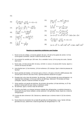 15)


                                                        21)
16)


                                                        22)
17)

                                                        23)
18)

                                                        24)
19)

                                                        25)

20)
                                                        26)



                            Resolva os seguintes problemas com frações


      1. Numa turma do colégio, 12 alunos gostam de azul, 1/5 da turma gosta de verde e 1/2 da
         turma gosta d amarelo. Calcule o total de alunos da sala.

      2. Um produto foi vendido por 100 reais. Se o vendedor lucrou 1/4 do preço de custo. Calcule
         este lucro.

      3. Numa sala, 1/3 dos alunos têm 10 anos, 1/6 têm 11 anos e 15 alunos têm 9 anos. Qual é o
         número de alunos da sala?

      4. Uma família tem 1/3 de homens, 1/4 de mulheres e 25 crianças. Qual o total de pessoas da
         família?

      5. Numa partida de Futebol, 1/4 torciam para o time A, 1/6 para o time B e 2000 pessoas não
         torciam para nenhum dos dois times. Quantas pessoas assistiram ao jogo?

      6. Douglas tem uma caixa de tomates. No domingo, 1/8 dos tomates da caixa estragaram; na
         segunda-feira estragou 1/3 do que sobrou de domingo. Sobraram 70 tomates em boas
         condições. Calcule o total de tomates na caixa?

      7. Júnior ganhou um pacote de bolinhas. No primeiro dia perdeu 1/4 das bolinhas, no 2º dia
         perdeu a terça parte do que restou e sobraram ainda
      8. 50 bolinhas. Qual o número total de bolinhas?

      9. Durante uma festa, as crianças tomaram metade dos refrigerantes, os adultos tomaram a
         terça parte do que havia restado e ainda sobraram 120 garrafas cheias. Qual era o total de
         refrigerantes?

      10. A soma de dois números é 20. Calcule-os, sabendo que o número maior é 3/2 do número
          menor.

  11. Numa festa de aniversário há ao todo 80 garrafas de refrigerantes e suco. Sendo 3/8 das
      garrafas de suco, determine o total de garrafas de refrigerantes? R = 50
 