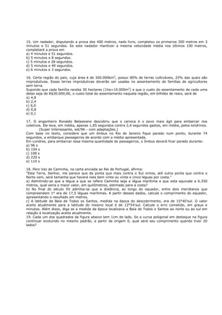 15. Um nadador, disputando a prova dos 400 metros, nado livre, completou os primeiros 300 metros em 3
minutos e 51 segundos. Se este nadador mantiver a mesma velocidade média nos últimos 100 metros,
completará a prova em
a) 4 minutos e 51 segundos.
b) 5 minutos e 8 segundos.
c) 5 minutos e 28 segundos.
d) 5 minutos e 49 segundos.
e) 6 minutos e 3 segundos.

16. Certa região do país, cuja área é de 300.000km2, possui 80% de terras cultiváveis, 25% das quais são
improdutivas. Essas terras improdutivas deverão ser usadas no assentamento de famílias de agricultores
sem terra.
Supondo que cada família receba 30 hectares (1ha=10.000m2) e que o custo do assentamento de cada uma
delas seja de R$30.000,00, o custo total do assentamento naquela região, em bilhões de reais, será de
a) 4,8
b) 2,4
c) 6,0
d) 0,8
e) 0,1

17. O engenheiro Ronaldo Belassiano descobriu que o carioca é o povo mais ágil para embarcar nos
coletivos. Ele leva, em média, apenas 1,85 segundos contra 2,4 segundos gastos, em média, pelos londrinos.
        (Super Interessante, set/96 - com adaptações.)
Com base no texto, considere que um ônibus no Rio de Janeiro fique parado num ponto, durante 74
segundos, e embarque passageiros de acordo com a média apresentada.
Em Londres, para embarcar essa mesma quantidade de passageiros, o ônibus deverá ficar parado durante:
a) 96 s
b) 104 s
c) 108 s
d) 220 s
e) 110 s

18. Pero Vaz de Caminha, na carta enviada ao Rei de Portugal, afirma:
"Esta Terra, Senhor, me parece que da ponta que mais contra o Sul vimos, até outra ponta que contra o
Norte vem, será tamanha que haverá nela bem vinte ou vinte e cinco léguas por costa."
a) Admitindo-se que a légua a que se refere Caminha seja a légua marítima e que esta equivale a 6.350
metros, qual seria o maior valor, em quilômetros, estimado para a costa?
b) No final do século XV admitia-se que a distância, ao longo do equador, entre dois meridianos que
compreendem 1° era de 17,5 léguas marítimas. A partir desses dados, calcule o comprimento do equador,
apresentando o resultado em metros.
c) A latitude da Baía de Todos os Santos, medida na época do descobrimento, era de 15°40'sul. O valor
aceito atualmente para a latitude do mesmo local é de 12°54'sul. Calcule o erro cometido, em graus e
minutos. Além disso, diga se a medida da época localizava a Baía de Todos o Santos ao norte ou ao sul em
relação à localização aceita atualmente.
19. Cada um dos quadrados da figura abaixo tem 1cm de lado. Se a curva poligonal em destaque na figura
continuar evoluindo no mesmo padrão, a partir da origem 0, qual será seu comprimento quando tiver 20
lados?
 