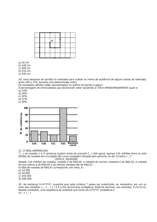 a) 20 cm
b) 100 cm
c) 200 cm
d) 210 cm
e) 420 cm

20. Uma pesquisa de opinião foi realizada para avaliar os níveis de audiência de alguns canais de televisão,
entre 20h e 21h, durante uma determinada noite.
Os resultados obtidos estão representados no gráfico de barras a seguir:
A percentagem de entrevistados que declararam estar assistindo à TvB é APROXIMADAMENTE igual a:
a) 15%
b) 20%
c) 22%
d) 27%
e) 30%




21. O REAL ENFERRUJOU
"(...) as moedas 1 e 5 centavos oxidam antes do previsto (...) Até agora, apenas 116 milhões entre os sete
bilhões de moedas em circulação têm nova roupagem lançada pelo governo no dia 12 julho (...)"
                              (ISTO É, 09/09/98)
Desses 116 milhões de moedas, metade é de R$0,50, a metade do número restante é de R$0,10, a metade
do que sobrou é de R$0,05 e as últimas moedas são de R$0,01.
O total de moedas de R$0,01 corresponde, em reais, a:
a) 14.500
b) 29.000
c) 145.000
d) 290.000

22. Na sentença 5=4*4*4*, suponha que cada símbolo * possa ser substituído, se necessário, por um ou
mais dos símbolos + - × : ( ) ! e Ë a fim de torná-la verdadeira. Pode-se escrever, por exemplo, 5=4+(4:4).
Nessas condições, uma seqüência de símbolos que torna 25=4*4*4* verdadeira é
a) ! + ( : )
 
