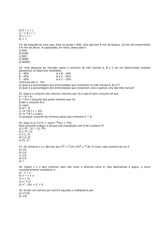 b) Ë + ( × )
c) ! + Ë ( + )
d) ( + ) ! -
e) × +

23. Na maquete de uma casa, feita na escala 1:500, uma sala tem 8 mm de largura, 10 mm de comprimento
e 8 mm de altura. A capacidade, em litros, dessa sala é:
a) 640
b) 6400
c) 800
d) 8000
e) 80000

24. Uma pesquisa de mercado sobre o consumo de três marcas A, B e C de um determinado produto
apresentou os seguintes resultados:
A - 48%                       A e B - 18%
B - 45%                       B e C - 25%
C - 50%                       A e C - 15%
nenhuma das 3 - 5%
a) Qual é a porcentagem dos entrevistados que consomem as três marcas A, B e C?
b) Qual é a porcentagem dos entrevistados que consomem uma e apenas uma das três marcas?

25. Seja A o conjunto dos naturais menores que 10 e seja B outro conjunto tal que
A    B = A,
A    B é o conjunto dos pares menores que 10.
Então o conjunto B é:
a) vazio
b) A    B
c) {x N | x < 10}
d) {x N | x é par}
e) qualquer conjunto de números pares que contenha A     B

26. Seja A={(-1)n/n! + sen(n! /6); n N}.
Qual conjunto a seguir é tal que sua intersecção com A dá o próprio A?
a) (- , -2]   [2,    )
b) (- ,-2]
c) [-2, 2]
d) [-2, 0]
e) [0, 2)

27. Os números x e y são tais que 5   x   10 e 20   y   30. O maior valor possível de x/y é:
a) 1/6
b) 1/4
c) 1/3
d) 1/2
e) 1

28. Sejam x e y dois números reais não nulos e distintos entre si. Das alternativas a seguir, a única
necessariamente verdadeira é:
a) - x < y
b) x < x + y
c) y < xy
d) x2   y2
e) x - 2xy + y2 > 0
    2



29. Dividir um número por 0,0125 equivale a multiplicá-lo por:
a) 1/125.
b) 1/8.
 