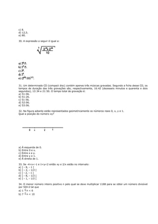 c) 8.
d) 12,5.
e) 80.

30. A expressão a seguir é igual a:




31. Um determinado CD (compact disc) contém apenas três músicas gravadas. Segundo a ficha desse CD, os
tempos de duração das três gravações são, respectivamente, 16:42 (dezesseis minutos e quarenta e dois
segundos), 13:34 e 21:50. O tempo total de gravação é:
a) 51:06.
b) 51:26.
c) 51:56.
d) 52:06.
e) 53:06.

32. Na figura adiante estão representados geometricamente os números reais 0, x, y e 1.
Qual a posição do número xy?




a) À esquerda de 0.
b) Entre 0 e x.
c) Entre x e y.
d) Entre y e 1.
e) À direita de 1.

33. Se -4<x<-1 e 1<y<2 então xy e 2/x estão no intervalo:
a) ] - 8, - 1 [
b) ] - 2, - 1/2 [
c) ] - 2, - 1 [
d) ] - 8, - 1/2 [
e) ] - 1, - 1/2 [

34. O menor número inteiro positivo n pelo qual se deve multiplicar 1188 para se obter um número divisível
por 504 é tal que
a) 1   n<6
b) 7   n < 10
 