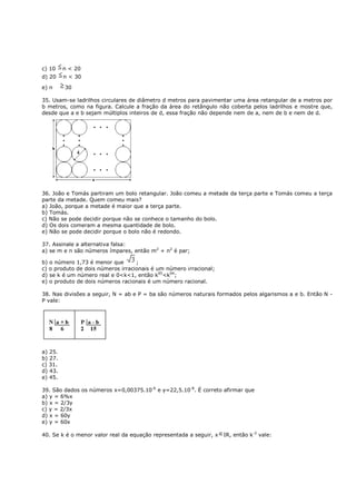 c) 10    n < 20
d) 20    n < 30

e) n     30

35. Usam-se ladrilhos circulares de diâmetro d metros para pavimentar uma área retangular de a metros por
b metros, como na figura. Calcule a fração da área do retângulo não coberta pelos ladrilhos e mostre que,
desde que a e b sejam múltiplos inteiros de d, essa fração não depende nem de a, nem de b e nem de d.




36. João e Tomás partiram um bolo retangular. João comeu a metade da terça parte e Tomás comeu a terça
parte da metade. Quem comeu mais?
a) João, porque a metade é maior que a terça parte.
b) Tomás.
c) Não se pode decidir porque não se conhece o tamanho do bolo.
d) Os dois comeram a mesma quantidade de bolo.
e) Não se pode decidir porque o bolo não é redondo.

37. Assinale a alternativa falsa:
a) se m e n são números ímpares, então m2 + n2 é par;

b) o número 1,73 é menor que       ;
c) o produto de dois números irracionais é um número irracional;
d) se k é um número real e 0<k<1, então k95<k94;
e) o produto de dois números racionais é um número racional.

38. Nas divisões a seguir, N = ab e P = ba são números naturais formados pelos algarismos a e b. Então N -
P vale:




a) 25.
b) 27.
c) 31.
d) 43.
e) 45.

39. São dados os números x=0,00375.10-6 e y=22,5.10-8. É correto afirmar que
a) y = 6%x
b) x = 2/3y
c) y = 2/3x
d) x = 60y
e) y = 60x

40. Se k é o menor valor real da equação representada a seguir, x   IR, então k-2 vale:
 