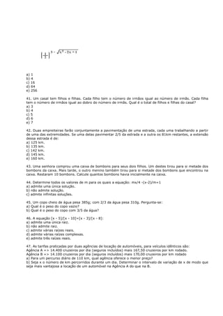 a) 1
b) 4
c) 16
d) 64
e) 256

41. Um casal tem filhos e filhas. Cada filho tem o número de irmãos igual ao número de irmãs. Cada filha
tem o número de irmãos igual ao dobro do número de irmãs. Qual é o total de filhos e filhas do casal?
a) 3
b) 4
c) 5
d) 6
e) 7

42. Duas empreiteiras farão conjuntamente a pavimentação de uma estrada, cada uma trabalhando a partir
de uma das extremidades. Se uma delas pavimentar 2/5 da estrada e a outra os 81km restantes, a extensão
dessa estrada é de:
a) 125 km.
b) 135 km.
c) 142 km.
d) 145 km.
e) 160 km.

43. Uma senhora comprou uma caixa de bombons para seus dois filhos. Um destes tirou para si metade dos
bombons da caixa. Mais tarde, o outro menino também tirou para si metade dos bombons que encontrou na
caixa. Restaram 10 bombons. Calcule quantos bombons havia inicialmente na caixa.

44. Determine todos os valores de m para os quais a equação: mx/4 -(x-2)/m=1
a) admite uma única solução.
b) não admite solução.
c) admite infinitas soluções.

45. Um copo cheio de água pesa 385g; com 2/3 da água pesa 310g. Pergunta-se:
a) Qual é o peso do copo vazio?
b) Qual é o peso do copo com 3/5 da água?

46. A equação [x - 5]/[x - 10]=[x - 3]/[x - 8]:
a) admite uma única raiz.
b) não admite raiz.
c) admite várias raízes reais.
d) admite várias raízes complexas.
e) admite três raízes reais.

47. As tarifas praticadas por duas agências de locação de automóveis, para veículos idênticos são:
Agência A => 14.400 cruzeiros por dia (seguros incluídos) mais 167,50 cruzeiros por km rodado.
Agência B => 14.100 cruzeiros por dia (seguros incluídos) mais 170,00 cruzeiros por km rodado
a) Para um percurso diário de 110 km, qual agência oferece o menor preço?
b) Seja x o número de km percorridos durante um dia. Determinar o intervalo de variação de x de modo que
seja mais vantajosa a locação de um automóvel na Agência A do que na B.
 