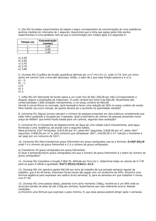 5. (Ita 95) Os dados experimentais da tabela a seguir correspondem às concentrações de uma substância
química medida em intervalos de 1 segundo. Assumindo que a linha que passa pelos três pontos
experimentais é uma parábola, tem-se que a concentração (em moles) após 2,5 segundos é:

                 Concentração
  Tempo (s)
                   (moles)
          1          3,00
          2          5,00
          3          1,00

a) 3,60
b) 3,65
c) 3,70
d) 3,75
e) 3,80

6. (Vunesp 94) O gráfico da função quadrática definida por y=x2-mx+(m-1), onde m Î R, tem um único
ponto em comum com o eixo das abscissas. Então, o valor de y que essa função associa a x=2 é:
a) - 2.
b) - 1.
c) 0.
d) 1.
e) 2.

7. (Ufes 96) Um fabricante de bonés opera a um custo fixo de R$1.200,00 por mês (correspondente a
aluguel, seguro e prestações de máquinas). O custo variável por boné é de R$2,00. Atualmente são
comercializadas 1.000 unidades mensalmente, a um preço unitário de R$5,00.
Devido à concorrência no mercado, será necessário haver uma redução de 30% no preço unitário de venda.
Para manter seu lucro mensal, de quanto deverá ser o aumento na quantidade vendida?

8. (Unicamp 91) Alguns jornais calculam o número de pessoas presentes em atos públicos considerando que
cada metro quadrado é ocupado por 4 pessoas. Qual a estimativa do número de pessoas presentes numa
praça de 4000m2 que tenha ficado lotada para um comício, segundo essa avaliação?

9. (Unicamp 91) A Companhia de Abastecimento de Água de uma cidade cobra mensalmente, pela água
fornecida a uma residência, de acordo com a seguinte tabela:
Pelos primeiros 12m3 fornecidos, Cr$15,00 por m3; pelos 8m3 seguintes, Cr$50,00 por m3; pelos 10m3
seguintes, Cr$90,00 por m3 e, pelo consumo que ultrapassar 30m3, Cr$100,00 o m3. Calcule o montante a
ser pago por um consumo de 32m3.

10. (Unicamp 95) Para transformar graus Fahrenheit em graus centígrados usa-se a fórmula: C=5(F-32)/9
onde F é o número de graus Fahrenheit e C é o número de graus centígrados.

a) Transforme 35 graus centígrados em graus Fahrenheit.
b) Qual a temperatura(em graus centígrados) em que o número de graus Fahrenheit é o dobro do número de
graus centígrados?

11. (Vunesp 95) Considere a função f:IR® IR, definida por f(x)=2x-1. Determine todos os valores de m Î IR
para os quais é válida a igualdade: f(m2)-2f(m)+f(2m)= m/2.

12. (Vunesp 95) Um operário ganha R$3,00 por hora de trabalho de sua jornada semanal regular de
trabalho, que é de 40 horas. Eventuais horas extras são pagas com um acréscimo de 50%. Encontre uma
fórmula algébrica para expressar seu salário bruto semanal, S, para as semanas em que trabalhar h horas,
com h³ 40.

13. (Vunesp 95) Uma pessoa obesa, pesando num certo momento 156kg, recolhe-se a um SPA onde se
anunciam perdas de peso de até 2,5kg por semana. Suponhamos que isso realmente ocorra. Nessas
condições:
a) Encontre uma fórmula que expresse o peso mínimo, P, que essa pessoa poderá atingir após n semanas.
 