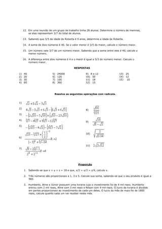 12. Em uma reunião de um grupo de trabalho tinha 28 alunos. Determine o número de meninas,
         se elas representam 3/7 do total de alunos.

     13. Sabendo que 3/5 da idade de Roberta é 9 anos, determine a idade de Roberta.

     14. A soma de dois números é 40. Se o valor menor é 3/5 do maior, calcule o número maior.

     15. Um número vale 3/7 de um número maior. Sabendo que a soma entre eles é 40, calcule o
         menor número.

     16. A diferença entre dois números é 4 e o maior é igual a 5/3 do número menor. Calcule o
         número maior.

                                               RESPOSTAS

1)   40                      5)   24000                  9) 8 e 12                   13)   25
2)   20                      6)   120                    10) 50                      14)   12
3)   30                      7)   100                    11) 18                      15)    10
4)   60                      8)   360                    12) 15



                               Resolva as seguintes operações com radicais.


1)

2)
                                                         8)
3)

4)
                                                         9)
5)


                                                         10)
6)


                                                         11)
7)




                                                   Proporção

     1. Sabendo-se que x + y + z = 18 e que, x/2 = y/3 = z/4, calcule x.

     2. Três números são proporcionais a 1, 3 e 5. Calcule sua soma, sabendo-se que o seu produto é igual a
        960.

     3. Humberto, Aline e Júnior possuem uma livraria cujo o investimento foi de 9 mil reais. Humberto
        entrou com 2 mil reais, Aline com 3 mil reais e Nilson com 4 mil reais. O lucro da livraria é dividido
        em partes proporcionais ao investimento de cada um deles. O lucro do mês de maio foi de 1800
        reais, calcule quanto cada um vai receber neste mês.
 