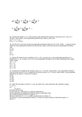 29. (Vunesp 94) Sejam a, b e c três números reais estritamente positivos e tais que a<b+c. Se a, b, c
formam, nessa ordem, uma progressão geométrica de razão q, prove que:
a) q2 + q - 1 > 0;
b) q > ( - 1 + Ö 5)/2.

30. (Ita 95) Se a soma dos termos da progressão geométrica dada por 0,3: 0,03: 0,003:... é igual ao termo
médio de uma progressão aritmética de três termos, então a soma dos termos da progressão aritmética
vale:
a) 1/3
b) 2/3
c) 1
d) 2
e) 1/2

31. (Pucsp 95) Sabe-se que a seqüência (1/3, a, 27), na qual a>0, é uma progressão geométrica e a
seqüência (x, y, z), na qual x+y+z=15, é uma progressão aritmética. Se as duas progressões têm razões
iguais, então:
a) x = - 4.
b) y = 6.
c) z = 12.
d) x = 2y.
e) y = 3x.

32. (Vunesp 95) A seqüência de números reais a, b, c, d forma, nessa ordem, uma progressão aritmética
cuja soma dos termos é 110; a seqüência de números reais a, b, e, f forma, nessa ordem, uma progressão
geométrica de razão 2. A soma d+f é igual a:
a) 96.
b) 102.
c) 120.
d) 132.
e) 142.

33. (Ufpr 95) Considere a matriz A = [aij], de ordem 4x4, cujos elementos são mostrado a seguir.
ì 1, se i¹ j
aij=     í
         î 0, se i=j
É correto afirmar que:
01) Na matriz A, o elemento a23 é igual ao elemento a32.
02) Os elementos da diagonal principal da matriz A são todos nulos.
04) O determinante da matriz A é igual a - 4.
08) Se a matriz B é [1 -1 1 -1], então o produto B.A é a matriz -B.
16) Sendo I a matriz identidade de ordem 4, a matriz A+I possui todos os elementos iguais a 1.
Soma ( )
 