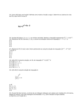 34. (Unirio 99) Seja uma função f definida como mostra a função a seguir. Determine os valores de x tais
que f(x) seja menor do que 8.




35. (Vunesp 92) Seja a, 0 < a < 1, um número real dado. Resolva a inequação exponencial a2x+1 > (1/a)x-3.
36. (Mackenzie 96) No intervalo [-1, 8], o número de soluções inteiras da inequação 2x - 7 > 23-x é:
a) 2
b) 3
c) 4
d) 5
e) 6

37. (Mackenzie 97) O maior valor inteiro pertencente ao conjunto solução da inequação [(2x+2 – 2x+1)/2x-
2
  ]<0,25x é:
a) -3
b) -2
c) -1
d) 1
e) 2

38. (Ufes 99) O conjunto solução, em IR, da inequação 3x-3>(1/9)x+3 é
a) x Î IR | x > - 3
b) x Î IR | 0 < x < 1
c) x Î IR | x > 1
d) x Î IR | x < 1
e) x Î IR | x > - 1

39. (Ufrs 96) O conjunto solução da inequação é:




a) Æ
b) ( -1, 1 )
c) ( 0, +¥ )
d) ( -¥ , 0 )
e) R

40. (Fuvest 92) Num terreno, na forma de um triângulo retângulo com catetos com medidas 20 e 30 metros,
deseja-se construir uma casa retangular de dimensões x e y, como indicado na figura adiante.
a) Exprima y em função de x.
 