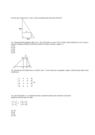 b) Para que valores de x e de y a área ocupada pela casa será máxima?




41. (Fuvest 96) No triângulo ABC, AC = 5cm, BC=20cm e cosa =3/5. O maior valor possível, em cm2, para a
área do retângulo MNPQ, construído conforme mostra a figura a seguir, é:
a) 16
b) 18
c) 20
d) 22
e) 24




42. (Fuvest-gv 91) Determinar o número real l ¹ 0 de modo que a equação a seguir, admita duas raízes reais
simétricas.




43. (Fei 94) Sendo x e y respectivamente os determinantes das matrizes inversíveis:
podemos afirmar que x/y vale:




a) -12
b) 12
c) 36
d) -36
 