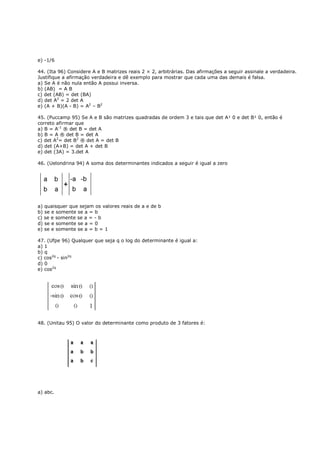 e) -1/6

44. (Ita 96) Considere A e B matrizes reais 2 × 2, arbitrárias. Das afirmações a seguir assinale a verdadeira.
Justifique a afirmação verdadeira e dê exemplo para mostrar que cada uma das demais é falsa.
a) Se A é não nula então A possui inversa.
b) (AB) = A B
c) det (AB) = det (BA)
d) det A2 = 2 det A
e) (A + B)(A - B) = A2 – B2

45. (Puccamp 95) Se A e B são matrizes quadradas de ordem 3 e tais que det A¹ 0 e det B¹ 0, então é
correto afirmar que
a) B = A-1 ® det B = det A
b) B = A ® det B = det A
c) det A2= det B2 ® det A = det B
d) det (A+B) = det A + det B
e) det (3A) = 3.det A

46. (Uelondrina 94) A soma dos determinantes indicados a seguir é igual a zero




a) quaisquer que sejam os valores reais de a e de b
b) se e somente se a = b
c) se e somente se a = - b
d) se e somente se a = 0
e) se e somente se a = b = 1

47. (Ufpe 96) Qualquer que seja q o log do determinante é igual a:
a) 1
b) q
c) cos2q - sin2q
d) 0
e) cos2q




48. (Unitau 95) O valor do determinante como produto de 3 fatores é:




a) abc.
 