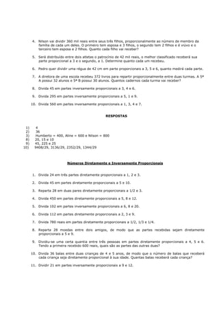 4. Nilson vai dividir 360 mil reais entre seus três filhos, proporcionalmente ao número de membro da
         família de cada um deles. O primeiro tem esposa e 3 filhos, o segundo tem 2 filhos e é viúvo e o
         terceiro tem esposa e 2 filhos. Quanto cada filho vai receber?

      5. Será distribuído entre dois atletas o patrocínio de 42 mil reais, o melhor classificado receberá sua
         parte proporcional a 3 e o segundo, a 1. Determine quanto cada um recebeu.

      6. Pedro quer dividir uma régua de 42 cm em parte proporcionais a 3, 5 e 6, quanto medirá cada parte.

      7. A diretora de uma escola recebeu 372 livros para repartir proporcionalmente entre duas turmas. A 5ª
         A possui 32 alunos e 5ª B possui 30 alunos. Quantos cadernos cada turma vai receber?

      8. Divida 45 em partes inversamente proporcionais a 3, 4 e 6.

      9. Divida 295 em partes inversamente proporcionais a 5, 1 e 9.

      10. Divida 560 em partes inversamente proporcionais a 1, 3, 4 e 7.


                                                   RESPOSTAS


 1)      4
 2)      36
 3)      Humberto = 400, Aline = 600 e Nilson = 800
 8)     20, 15 e 10
 9)     45, 225 e 25
10)     9408/29, 3136/29, 2352/29, 1344/29



                           Números Diretamente e Inversamente Proporcionais


      1. Divida 24 em três partes diretamente proporcionais a 1, 2 e 3.

      2. Divida 45 em partes diretamente proporcionais a 5 e 10.

      3. Reparta 28 em duas pares diretamente proporcionais a 1/2 e 3.

      4. Divida 450 em partes diretamente proporcionais a 5, 8 e 12.

      5. Divida 102 em partes inversamente proporcionais a 6, 8 e 20.

      6. Divida 112 em partes diretamente proporcionais a 2, 3 e 9.

      7. Divida 780 reais em partes diretamente proporcionais a 1/2, 1/3 e 1/4.

      8. Reparta 28 moedas entre dois amigos, de modo que as partes recebidas sejam diretamente
         proporcionais a 5 e 9.

      9. Dividiu-se uma certa quantia entre três pessoas em partes diretamente proporcionais a 4, 5 e 6.
         Tendo a primeira recebido 600 reais, quais são as partes das outras duas?

      10. Divida 36 balas entre duas crianças de 4 e 5 anos, de modo que o número de balas que receberá
          cada criança seja diretamente proporcional à sua idade. Quantas balas receberá cada criança?

      11. Dividir 21 em partes inversamente proporcionais a 9 e 12.
 