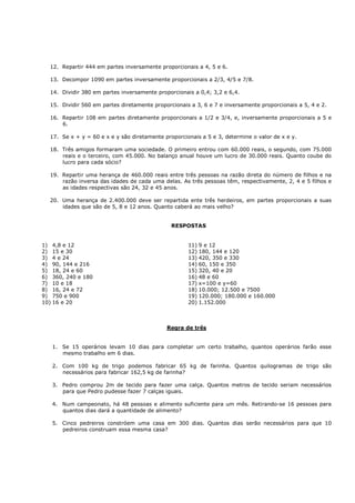 12. Repartir 444 em partes inversamente proporcionais a 4, 5 e 6.

  13. Decompor 1090 em partes inversamente proporcionais a 2/3, 4/5 e 7/8.

  14. Dividir 380 em partes inversamente proporcionais a 0,4; 3,2 e 6,4.

  15. Dividir 560 em partes diretamente proporcionais a 3, 6 e 7 e inversamente proporcionais a 5, 4 e 2.

  16. Repartir 108 em partes diretamente proporcionais a 1/2 e 3/4, e, inversamente proporcionais a 5 e
      6.

  17. Se x + y = 60 e x e y são diretamente proporcionais a 5 e 3, determine o valor de x e y.

  18. Três amigos formaram uma sociedade. O primeiro entrou com 60.000 reais, o segundo, com 75.000
      reais e o terceiro, com 45.000. No balanço anual houve um lucro de 30.000 reais. Quanto coube do
      lucro para cada sócio?

  19. Repartir uma herança de 460.000 reais entre três pessoas na razão direta do número de filhos e na
      razão inversa das idades de cada uma delas. As três pessoas têm, respectivamente, 2, 4 e 5 filhos e
      as idades respectivas são 24, 32 e 45 anos.

  20. Uma herança de 2.400.000 deve ser repartida ente três herdeiros, em partes proporcionais a suas
      idades que são de 5, 8 e 12 anos. Quanto caberá ao mais velho?


                                               RESPOSTAS


1) 4,8 e 12                                          11) 9 e 12
2) 15 e 30                                           12) 180, 144 e 120
3) 4 e 24                                            13) 420, 350 e 330
4) 90, 144 e 216                                     14) 60, 150 e 350
5) 18, 24 e 60                                       15) 320, 40 e 20
6) 360, 240 e 180                                    16) 48 e 60
7) 10 e 18                                           17) x=100 e y=60
8) 16, 24 e 72                                       18) 10.000; 12.500 e 7500
9) 750 e 900                                         19) 120.000; 180.000 e 160.000
10) 16 e 20                                          20) 1.152.000



                                             Regra de três


   1. Se 15 operários levam 10 dias para completar um certo trabalho, quantos operários farão esse
      mesmo trabalho em 6 dias.

   2. Com 100 kg de trigo podemos fabricar 65 kg de farinha. Quantos quilogramas de trigo são
      necessários para fabricar 162,5 kg de farinha?

   3. Pedro comprou 2m de tecido para fazer uma calça. Quantos metros de tecido seriam necessários
      para que Pedro pudesse fazer 7 calças iguais.

   4. Num campeonato, há 48 pessoas e alimento suficiente para um mês. Retirando-se 16 pessoas para
      quantos dias dará a quantidade de alimento?

   5. Cinco pedreiros constróem uma casa em 300 dias. Quantos dias serão necessários para que 10
      pedreiros construam essa mesma casa?
 