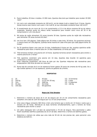 6. Paulo trabalhou 30 dias e recebeu 15 000 reais. Quantos dias terá que trabalhar para receber 20 000
        reais?

     7. Um carro com velocidade constante de 100 km/h, vai da cidade A até a cidade B em 3 horas. Quanto
        tempo levaria esse mesmo carro para ir de A até B, se sua velocidade constante fosse 160 km/h?

     8. O revestimento de um muro de 16 m de comprimento e 2,5 m de altura consome 84 kg de reboco
        preparado. Quantos quilos de reboco serão necessários para revestir outro muro de 30 m de
        comprimento e 1,8 m de altura?

     9. Mil quilos de ração alimentam 20 vacas durante 30 dias. Quantos quilos de ração são necessários
        para alimentar 30 vacas durante 60 dias?

     10. Um livro tem 150 páginas. Cada página tem 36 linhas e cada linha, 50 letras. Se quisermos escrever
         o mesmo texto em 250 páginas, quantas letras haverá em cada linha para que cada página tenha 30
         linhas?

     11. Se 35 operários fazem uma casa em 24 dias, trabalhando 8 horas por dia, quantos operários serão
         necessários para fazer a mesma obra em 14 dias trabalhando 10 horas por dias?

     12. Três torneiras enchem uma piscina em 10 horas. Quantas torneiras seriam necessárias para encher a
         mesma piscina em 2 horas?

     13. Três operários constróem uma piscina em 10 dias. Quantos dias levarão 10 operários para
         construírem a mesma piscina?
     14. Duas máquinas empacotam 100 litros de leite por dia. Quantas máquinas são necessárias para
         empacotarem 200 litros de leite em meio dia?

     15. Numa laje de concreto de 6 cm de espessura foram gastos 30 sacos de cimento de 40 kg cada. Se a
         laje tivesse apenas 5 cm de espessura, quanto se gastaria de cimento.


                                                RESPOSTAS


1)     25                           6)    40 dias                       12)   15 torneiras
2)     250 kg                       7)    1h 52 min 30 seg              13)   6 dias
3)     14m                          9)    3000 kg                       14)   8 máquinas
4)     45 dias                     10)    36 linhas                     15)   100 Kg
5)     150 dias                    11)    48 operários



                                          Regra de Três Simples


     1. Determine o número de tacos de 6 cm de largura por 24 cm de comprimento necessários para
        assoalhar uma sala de 3,6m de largura por 4,2 cm de comprimento.

     2. Uma caixa d'água comporta 360 litros e tem uma torneira que a enche em 15 horas e outra que a
        esvazia em 20 horas. Abrindo-se as duas torneiras simultaneamente, qual o número de horas
        necessárias para encher a caixa?

     3. Um pátio retangular tem 1,8 dam de comprimento e 75 dm de largura. Para pavimentar o pátio
        foram escolhidos ladrilhos quadrados de 25 cm de lado. Determine o número de ladrilhos gastos.

     4. Determine o número de voltas que uma roda de 50 dm de raio precisa dar, para percorrer uma
        distância de 628 km.
 