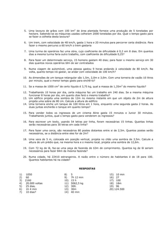 5. Uma lavoura de grãos com 100 km2 de área plantada fornece uma produção de 5 toneladas por
        hectare. Sabendo-se as máquinas usadas colheram 2000 toneladas por dia. Qual o tempo gasto para
        se fazer a colheita desta lavoura?

     6. Um trem, com velocidade de 48 km/h, gasta 1 hora e 20 minutos para percorrer certa distância. Para
        fazer o mesmo percurso a 60 km/h o trem gastaria

     7. Uma turma de operários faz uma obra, cujo coeficiente de dificuldade é 0,2 em 8 dias. Em quantos
        dias a mesma turma faria outro trabalho, com coeficiente de dificuldade 0,25?

     8. Para fazer um determinado serviço, 15 homens gastam 40 dias; para fazer o mesmo serviço em 30
        dias quantos novos operários têm de ser contratados

     9. Numa viagem de automóvel, uma pessoa gastou 9 horas andando à velocidade de 80 km/h. Na
        volta, quanto tempo irá gastar, se andar com velocidade de 100 km/h?

     10. As dimensões de um tanque retangular são 1,5m, 2,0m e 3,0m. Com uma torneira de vazão 10 litros
         por minuto, qual o menor tempo gasto para enchê-lo?

     11. Se a massa de 1000 cm3 de certo líquido é 3,75 kg, qual a massa de 1,35m3 do mesmo líquido?

     12. Trabalhando 10 horas por dia, certa máquina faz um trabalho em 240 dias. Se a mesma máquina
         funcionar 8 horas por dia, em quanto dias fará o mesmo trabalho?
     13. Um edifício projeta uma sombra de 12m no mesmo instante em que um objeto de 2m de altura
         projeta uma sobra de 80 cm. Calcule a altura do edifício
     14. Uma torneira enche um tanque de 100 litros em 1 hora, enquanto uma segunda gasta 2 horas. As
         duas juntas encherão o tanque em quanto tempo?

     15. Para vender todos os ingressos de um cinema Aline gasta 15 minutos e Junior 30 minutos.
         Trabalhando juntos, qual o tempo gasto para venderem os ingressos?

     16. Para escrever um texto, usando 54 letras por linha, foram necessárias 15 linhas. Quantas linhas
         serão necessárias para 30 letras em cada linha?

     17. Para fazer uma cerca, são necessários 80 postes distantes entre si de 2,5m. Quantos postes serão
         necessários, se a distância entre eles for de 2m?

     18. Uma vara de 5 m, colocada em posição vertical, projeta no chão uma sombra de 3,5m. Calcule a
         altura de um prédio que, na mesma hora e o mesmo local, projeta uma sombra de 12,6m.

     19. Com 72 kg de lã, faz-se uma peça de fazenda de 63m de comprimento. Quantos kg de lã seriam
         necessários para fazer 84m da mesma fazenda?

     20. Numa cidade, há 22410 estrangeiros. A razão entre o número de habitantes é de 18 para 100.
         Quantos habitantes há na cidade?


                                                RESPOSTAS

1)     1050                         8)    5                            15) 10 min
2)     60                           9)    7h 12 min                    16) 27
3)    2160                          10)   15 h                         17) 100
4)     20.000 voltas                11)   5062,5 kg                    18) 18m
5)     25 dias.                     12)   300.                         19) 96
6)     1h 4 min                     13)   30m                          20) 124.500
7)     10 dias?                     14)   40 min
 