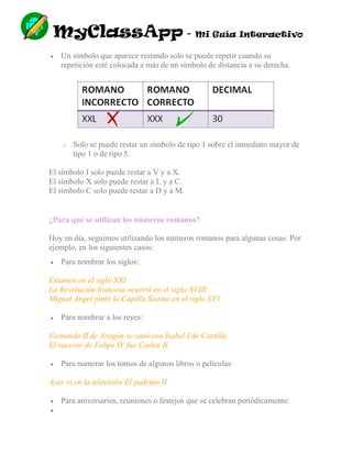 MyClassApp - Mi Guía Interactivo
 Un símbolo que aparece restando solo se puede repetir cuando su
repetición esté colocada a más de un símbolo de distancia a su derecha.
o Solo se puede restar un símbolo de tipo 1 sobre el inmediato mayor de
tipo 1 o de tipo 5.
El símbolo I solo puede restar a V y a X.
El símbolo X solo puede restar a L y a C.
El símbolo C solo puede restar a D y a M.
¿Para qué se utilizan los números romanos?
Hoy en día, seguimos utilizando los números romanos para algunas cosas. Por
ejemplo, en los siguientes casos:
 Para nombrar los siglos:
Estamos en el siglo XXI
La Revolución francesa ocurrió en el siglo XVIII
Miguel Ángel pintó la Capilla Sixtina en el siglo XVI
 Para nombrar a los reyes:
Fernando II de Aragón se casó con Isabel I de Castilla
El sucesor de Felipe IV fue Carlos II
 Para numerar los tomos de algunos libros o películas:
Ayer vi en la televisión El padrino II
 Para aniversarios, reuniones o festejos que se celebran periódicamente:

 
