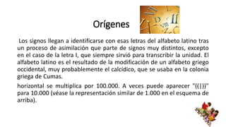 Orígenes
Los signos llegan a identificarse con esas letras del alfabeto latino tras
un proceso de asimilación que parte de signos muy distintos, excepto
en el caso de la letra I, que siempre sirvió para transcribir la unidad. El
alfabeto latino es el resultado de la modificación de un alfabeto griego
occidental, muy probablemente el calcídico, que se usaba en la colonia
griega de Cumas.
horizontal se multiplica por 100.000. A veces puede aparecer "((|))"
para 10.000 (véase la representación similar de 1.000 en el esquema de
arriba).
 