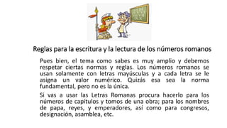 Reglas para la escritura y la lectura de los números romanos
Pues bien, el tema como sabes es muy amplio y debemos
respetar ciertas normas y reglas. Los números romanos se
usan solamente con letras mayúsculas y a cada letra se le
asigna un valor numérico. Quizás esa sea la norma
fundamental, pero no es la única.
Si vas a usar las Letras Romanas procura hacerlo para los
números de capítulos y tomos de una obra; para los nombres
de papa, reyes, y emperadores, así como para congresos,
designación, asamblea, etc.
 