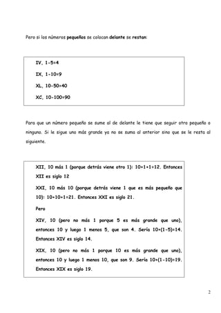 Pero si los números pequeños se colocan delante se restan:




     IV, 1-5=4

     IX, 1-10=9

     XL, 10-50=40

     XC, 10-100=90




Para que un número pequeño se sume al de delante le tiene que seguir otro pequeño o

ninguno. Si le sigue uno más grande ya no se suma al anterior sino que se le resta al

siguiente.




     XII, 10 más 1 (porque detrás viene otro 1): 10+1+1=12. Entonces

     XII es siglo 12

     XXI, 10 más 10 (porque detrás viene 1 que es más pequeño que

     10): 10+10+1=21. Entonces XXI es siglo 21.

     Pero

     XIV, 10 (pero no más 1 porque 5 es más grande que uno),

     entonces 10 y luego 1 menos 5, que son 4. Sería 10+(1-5)=14.

     Entonces XIV es siglo 14.

     XIX, 10 (pero no más 1 porque 10 es más grande que uno),

     entonces 10 y luego 1 menos 10, que son 9. Sería 10+(1-10)=19.

     Entonces XIX es siglo 19.




                                                                                    2
 