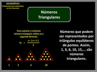 DICIONÁTICA
O dicionário da matemática
     by Prof. Materaldo

                                            Números
                                          Triangulares


                 Para calcular o enésimo             Números que podem
               número triangular utiliza-se a
                    seguinte fórmula:                ser representados por
                          Tn =
                                 n·(n+1)             triângulos equiláteros
                                      2                 de pontos. Assim,
                                                      1, 3, 6, 10, 15,... são
                                                             números
                                                          triangulares.
       1            3             6             10
 