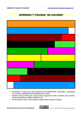 NÚMEROS Y FIGURAS DE COLORES                            http://matematicasinfantiles.blogspot.com/




                   NÚMEROS Y FIGURAS DE COLORES




   •   Fotocopiar 10 copias por cada alumno/a para plastificarlas, recortarlas y guardarlas
       en una caja, preferiblemente de plástico tipo cocina.
   •   Pueden usar las fichas para: juntar, contar, agrupar por color y también para construir
       formas geométricas, objetos, edificios, etc.
   •   Es conveniente sacar unas copias en blanco para encajar y calcular.



Material elaborado por Mª josé Rey Rodríguez                Esta obra está bajo una licencia de Creative Commons.
 