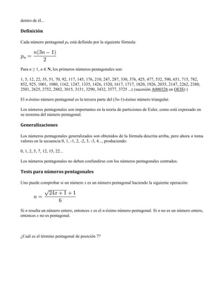 dentro de él...
Definición
Cada número pentagonal pn está definido por la siguiente fórmula:
Para n ≥ 1, n ∈ N, los primeros números pentagonales son:
1, 5, 12, 22, 35, 51, 70, 92, 117, 145, 176, 210, 247, 287, 330, 376, 425, 477, 532, 590, 651, 715, 782,
852, 925, 1001, 1080, 1162, 1247, 1335, 1426, 1520, 1617, 1717, 1820, 1926, 2035, 2147, 2262, 2380,
2501, 2625, 2752, 2882, 3015, 3151, 3290, 3432, 3577, 3725 ...( (sucesión A000326 en OEIS) )
El n-ésimo número pentagonal es la tercera parte del (3n-1)-ésimo número triangular.
Los números pentagonales son importantes en la teoría de particiones de Euler, como está expresado en
su teorema del número pentagonal.
Generalizaciones
Los números pentagonales generalizados son obtenidos de la fórmula descrita arriba, pero ahora n toma
valores en la secuencia 0, 1, -1, 2, -2, 3, -3, 4..., produciendo:
0, 1, 2, 5, 7, 12, 15, 22...
Los números pentagonales no deben confundirse con los números pentagonales centrados.
Tests para números pentagonales
Uno puede comprobar si un número x es un número pentagonal haciendo la siguiente operación:
Si n resulta un número entero, entonces x es el n-ésimo número pentagonal. Si n no es un número entero,
entonces x no es pentagonal.
¿Cuál es el término pentagonal de posición 7?
 