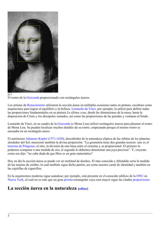 El rostro de la Gioconda proporcionado con rectángulos áureos.

Los artistas de Renacimiento utilizaron la sección áurea en múltiples ocasiones tanto en pintura, escultura como
arquitectura para lograr el equilibrio y la belleza. Leonardo da Vinci, por ejemplo, la utilizó para definir todas
las proporciones fundamentales en su pintura La última cena, desde las dimensiones de la mesa, hasta la
disposición de Cristo y los discípulos sentados, así como las proporciones de las paredes y ventanas al fondo.

Leonardo da Vinci, en su cuadro de la Gioconda (o Mona Lisa) utilizó rectángulos áureos para plasmar el rostro
de Mona Lisa. Se pueden localizar muchos detalles de su rostro, empezando porque el mismo rostro se
encuadra en un rectángulo áureo.

El astrónomo Johannes Kepler (1571-1630), descubridor de la naturaleza elíptica de las órbitas de los planetas
alrededor del Sol, mencionó también la divina proporción: “La geometría tiene dos grandes tesoros: uno es el
teorema de Pitágoras; el otro, la división de una línea entre el extremo y su proporcional. El primero lo
podemos comparar a una medida de oro; el segundo lo debemos denominar una joya preciosa”. Y, creyente
como era dijo: "no cabe duda de que Dios es un gran matemático"

Hoy en día la sección áurea se puede ver en multitud de diseños. El más conocido y difundido sería la medida
de las tarjetas de crédito, la cual también sigue dicho patrón, así como nuestro carné de identidad y también en
las cajetillas de cigarrillos.

En la arquitectura moderna sigue usándose; por ejemplo, está presente en el conocido edificio de la ONU en
Nueva York, el cual no es más que un gran prisma rectangular cuya cara mayor sigue las citadas proporciones.

La sección áurea en la naturaleza [editar]




3
 