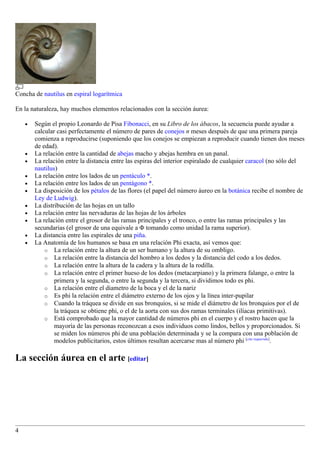 Concha de nautilus en espiral logarítmica

En la naturaleza, hay muchos elementos relacionados con la sección áurea:

    •   Según el propio Leonardo de Pisa Fibonacci, en su Libro de los ábacos, la secuencia puede ayudar a
        calcular casi perfectamente el número de pares de conejos n meses después de que una primera pareja
        comienza a reproducirse (suponiendo que los conejos se empiezan a reproducir cuando tienen dos meses
        de edad).
    •   La relación entre la cantidad de abejas macho y abejas hembra en un panal.
    •   La relación entre la distancia entre las espiras del interior espiralado de cualquier caracol (no sólo del
        nautilus)
    •   La relación entre los lados de un pentáculo *.
    •   La relación entre los lados de un pentágono *.
    •   La disposición de los pétalos de las flores (el papel del número áureo en la botánica recibe el nombre de
        Ley de Ludwig).
    •   La distribución de las hojas en un tallo
    •   La relación entre las nervaduras de las hojas de los árboles
    •   La relación entre el grosor de las ramas principales y el tronco, o entre las ramas principales y las
        secundarias (el grosor de una equivale a Φ tomando como unidad la rama superior).
    •   La distancia entre las espirales de una piña.
    •   La Anatomía de los humanos se basa en una relación Phi exacta, así vemos que:
            o La relación entre la altura de un ser humano y la altura de su ombligo.
            o La relación entre la distancia del hombro a los dedos y la distancia del codo a los dedos.
            o La relación entre la altura de la cadera y la altura de la rodilla.
            o La relación entre el primer hueso de los dedos (metacarpiano) y la primera falange, o entre la
                primera y la segunda, o entre la segunda y la tercera, si dividimos todo es phi.
            o La relación entre el diametro de la boca y el de la nariz
            o Es phi la relación entre el diámetro externo de los ojos y la línea inter-pupilar
            o Cuando la tráquea se divide en sus bronquios, si se mide el diámetro de los bronquios por el de
                la tráquea se obtiene phi, o el de la aorta con sus dos ramas terminales (ilíacas primitivas).
            o Está comprobado que la mayor cantidad de números phi en el cuerpo y el rostro hacen que la
                mayoría de las personas reconozcan a esos individuos como lindos, bellos y proporcionados. Si
                se miden los números phi de una población determinada y se la compara con una población de
                modelos publicitarios, estos últimos resultan acercarse mas al número phi [cita requerida].

La sección áurea en el arte [editar]




4
 